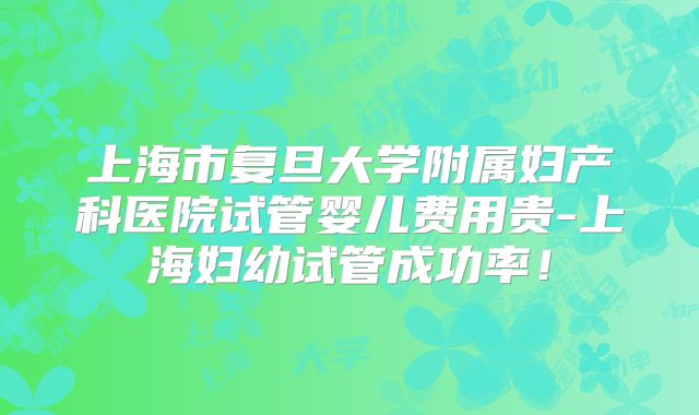 上海市复旦大学附属妇产科医院试管婴儿费用贵-上海妇幼试管成功率！