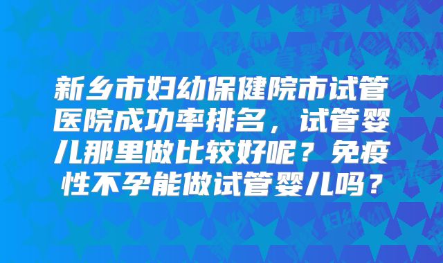 新乡市妇幼保健院市试管医院成功率排名，试管婴儿那里做比较好呢？免疫性不孕能做试管婴儿吗？