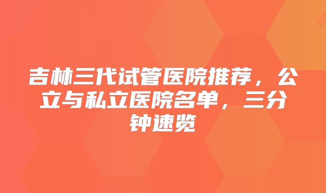 吉林三代试管医院推荐，公立与私立医院名单，三分钟速览
