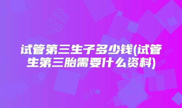 试管第三生子多少钱(试管生第三胎需要什么资料)