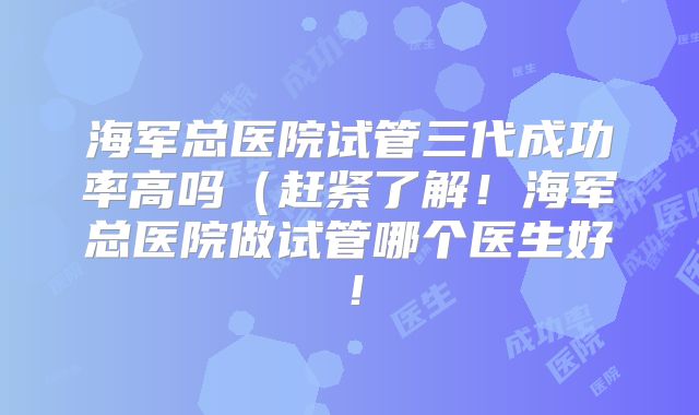 海军总医院试管三代成功率高吗（赶紧了解！海军总医院做试管哪个医生好！