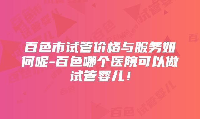 百色市试管价格与服务如何呢-百色哪个医院可以做试管婴儿！