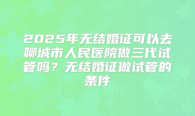 2025年无结婚证可以去聊城市人民医院做三代试管吗？无结婚证做试管的条件