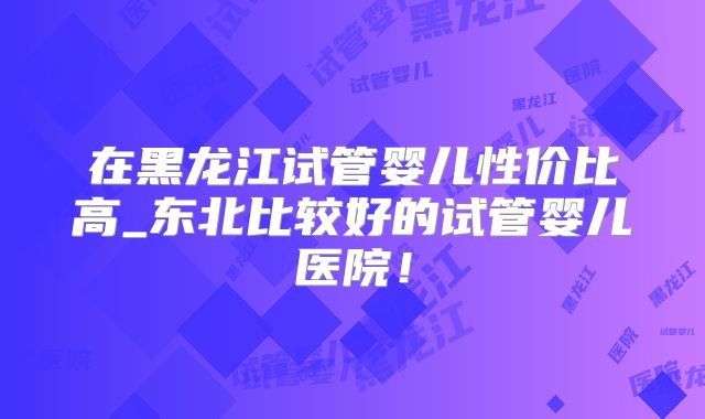 在黑龙江试管婴儿性价比高_东北比较好的试管婴儿医院！