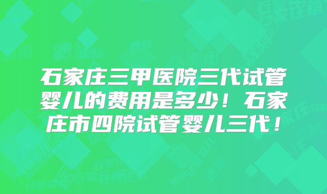 石家庄三甲医院三代试管婴儿的费用是多少！石家庄市四院试管婴儿三代！