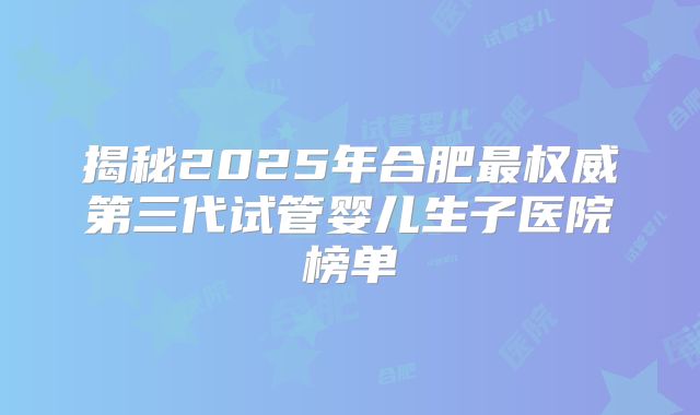 揭秘2025年合肥最权威第三代试管婴儿生子医院榜单