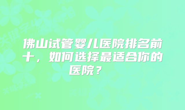 佛山试管婴儿医院排名前十，如何选择最适合你的医院？  