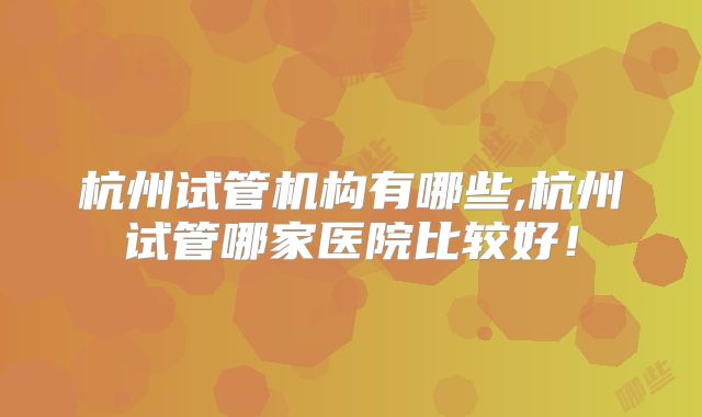 杭州试管机构有哪些,杭州试管哪家医院比较好！