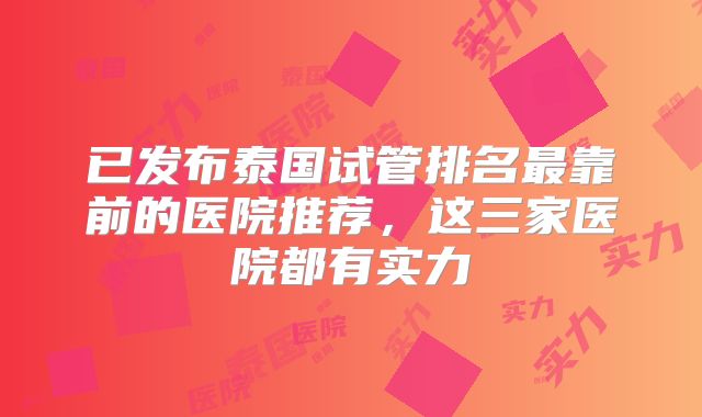 已发布泰国试管排名最靠前的医院推荐，这三家医院都有实力