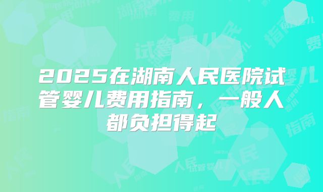 2025在湖南人民医院试管婴儿费用指南，一般人都负担得起
