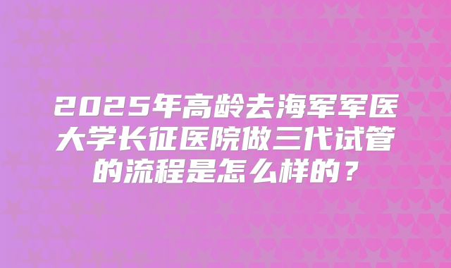 2025年高龄去海军军医大学长征医院做三代试管的流程是怎么样的？
