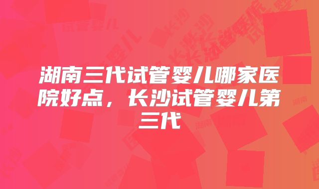 湖南三代试管婴儿哪家医院好点，长沙试管婴儿第三代