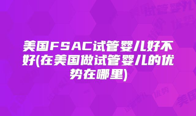 美国FSAC试管婴儿好不好(在美国做试管婴儿的优势在哪里)