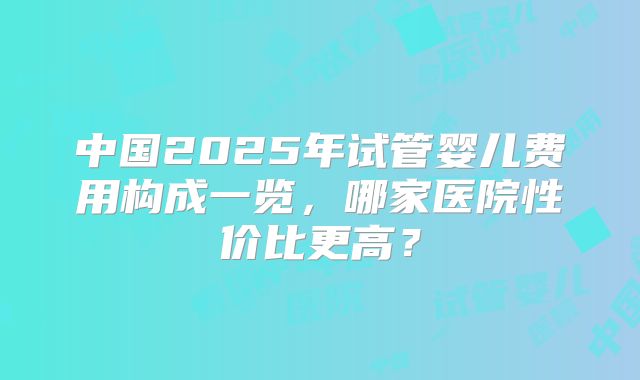 中国2025年试管婴儿费用构成一览，哪家医院性价比更高？