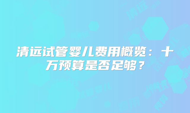 清远试管婴儿费用概览：十万预算是否足够？
