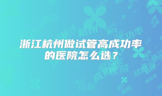 浙江杭州做试管高成功率的医院怎么选？