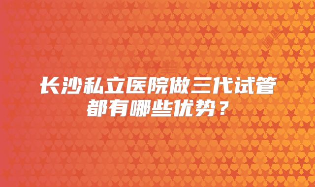 长沙私立医院做三代试管都有哪些优势?