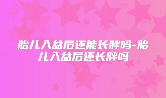 胎儿入盆后还能长胖吗-胎儿入盆后还长胖吗