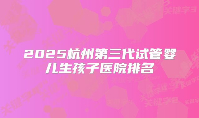 2025杭州第三代试管婴儿生孩子医院排名