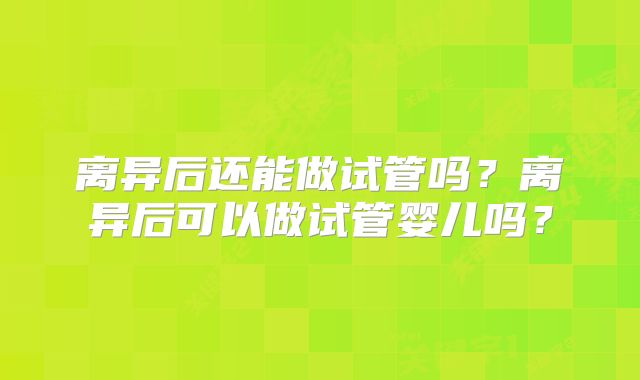 离异后还能做试管吗？离异后可以做试管婴儿吗？