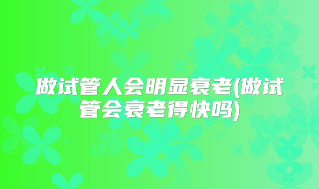 做试管人会明显衰老(做试管会衰老得快吗)