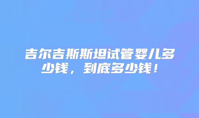 吉尔吉斯斯坦试管婴儿多少钱,到底多少钱!
