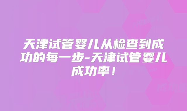 天津试管婴儿从检查到成功的每一步-天津试管婴儿成功率！