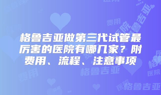 格鲁吉亚做第三代试管最厉害的医院有哪几家？附费用、流程、注意事项