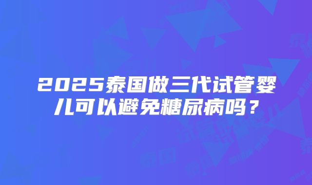 2025泰国做三代试管婴儿可以避免糖尿病吗?