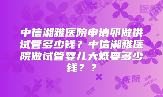 中信湘雅医院申请卵做供试管多少钱?中信湘雅医院做试管婴儿大概要多少钱??