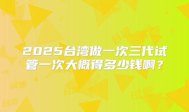 2025台湾做一次三代试管一次大概得多少钱啊？