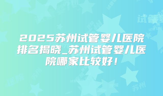 2025苏州试管婴儿医院排名揭晓_苏州试管婴儿医院哪家比较好！
