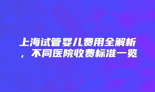 上海试管婴儿费用全解析,不同医院收费标准一览