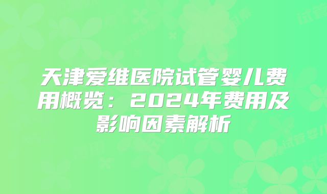 天津爱维医院试管婴儿费用概览：2024年费用及影响因素解析