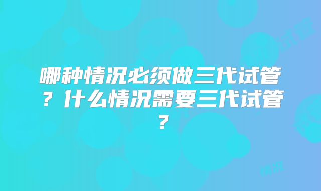 哪种情况必须做三代试管？什么情况需要三代试管？