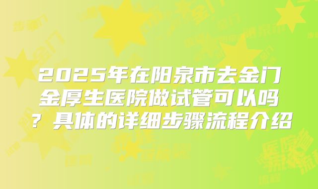 2025年在阳泉市去金门金厚生医院做试管可以吗？具体的详细步骤流程介绍