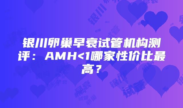 银川卵巢早衰试管机构测评：AMH<1哪家性价比最高？