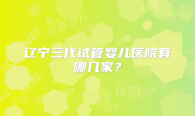 辽宁三代试管婴儿医院有哪几家？