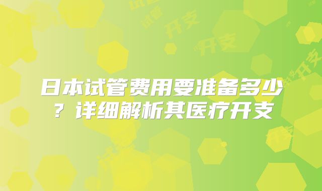 日本试管费用要准备多少?详细解析其医疗开支