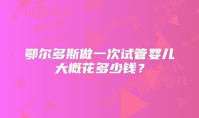 鄂尔多斯做一次试管婴儿大概花多少钱？