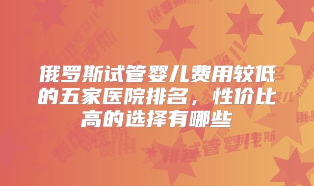俄罗斯试管婴儿费用较低的五家医院排名,性价比高的选择有哪些