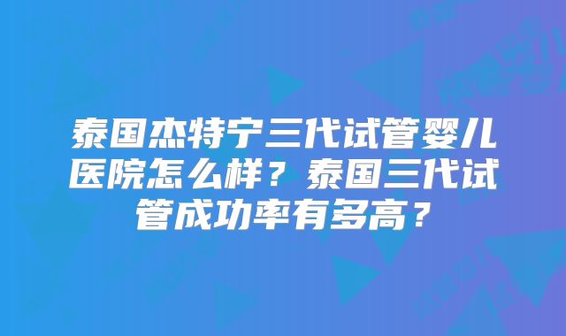泰国杰特宁三代试管婴儿医院怎么样？泰国三代试管成功率有多高？