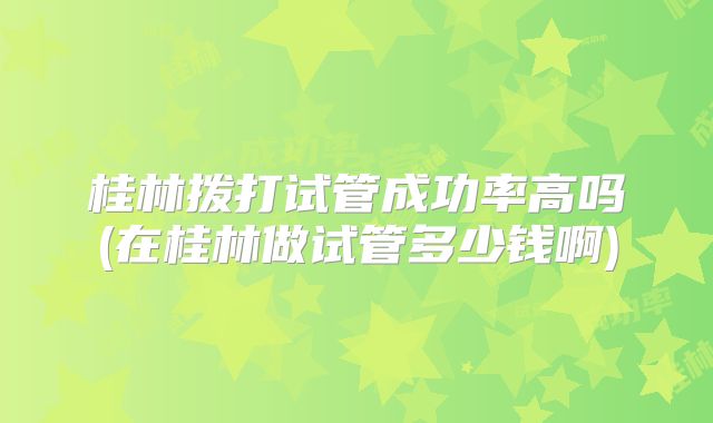 桂林拨打试管成功率高吗(在桂林做试管多少钱啊)