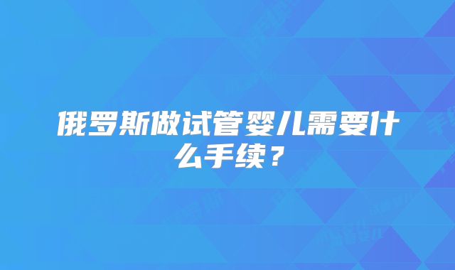 俄罗斯做试管婴儿需要什么手续?