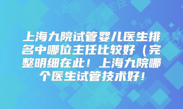 上海九院试管婴儿医生排名中哪位主任比较好（完整明细在此！上海九院哪个医生试管技术好！
