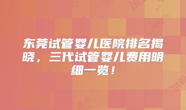 东莞试管婴儿医院排名揭晓，三代试管婴儿费用明细一览！