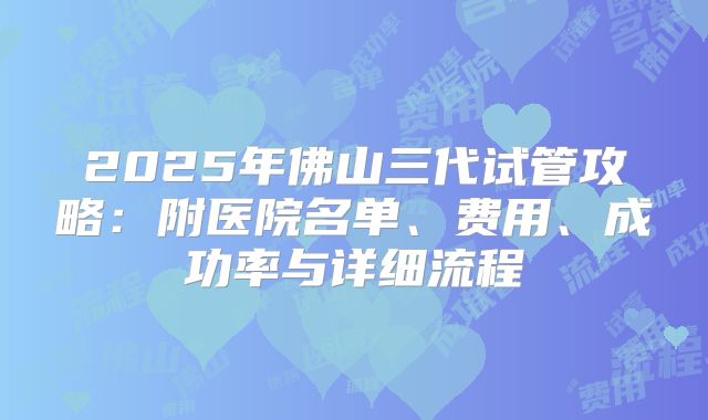 2025年佛山三代试管攻略：附医院名单、费用、成功率与详细流程