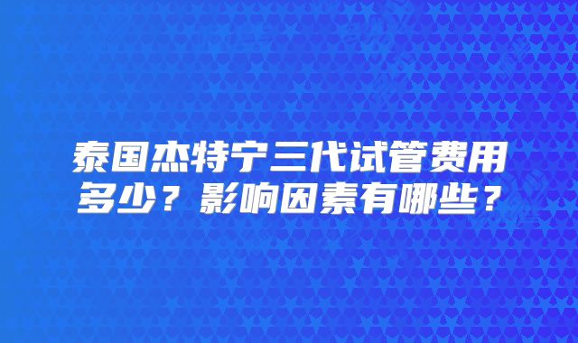 泰国杰特宁三代试管费用多少？影响因素有哪些？
