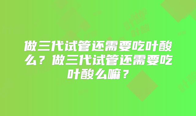 做三代试管还需要吃叶酸么？做三代试管还需要吃叶酸么嘛？