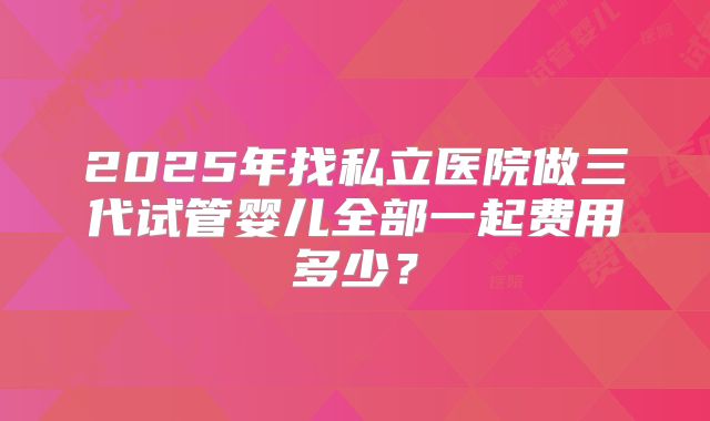 2025年找私立医院做三代试管婴儿全部一起费用多少?